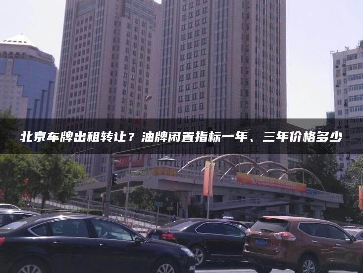 北京车牌出租转让？油牌闲置指标一年、三年价格多少