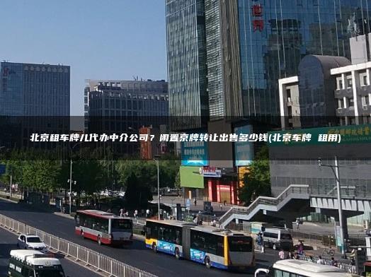 北京租车牌儿代办中介公司？闲置京牌转让出售多少钱(北京车牌 租用)