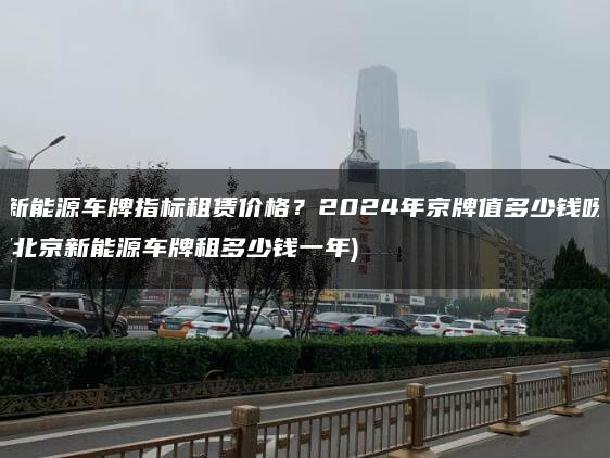 新能源车牌指标租赁价格？2024年京牌值多少钱呀(北京新能源车牌租多少钱一年)