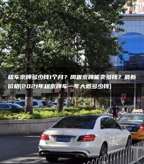 租车京牌多少钱1个月？闲置京牌能卖多钱？最新价格(2021年租京牌车一年大概多少钱)