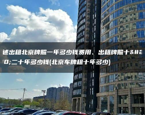 陈述出租北京牌照一年多少钱费用、出租牌照十年二十年多少钱(北京车牌租十年多少)