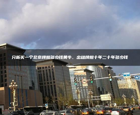 分析买一个北京牌照多少钱黄牛、出租牌照十年二十年多少钱