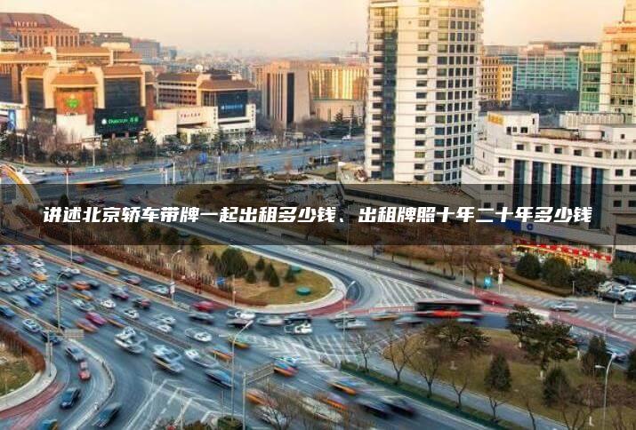 讲述北京轿车带牌一起出租多少钱、出租牌照十年二十年多少钱