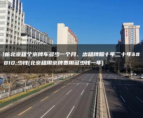 分析北京租个京牌车多少一个月、出租牌照十年二十年多少钱(北京租用京牌费用多少钱一年)