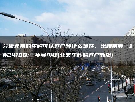 分析北京的车牌可以过户转让么现在、出租京牌一年三年多少钱(北京车牌照过户新规)