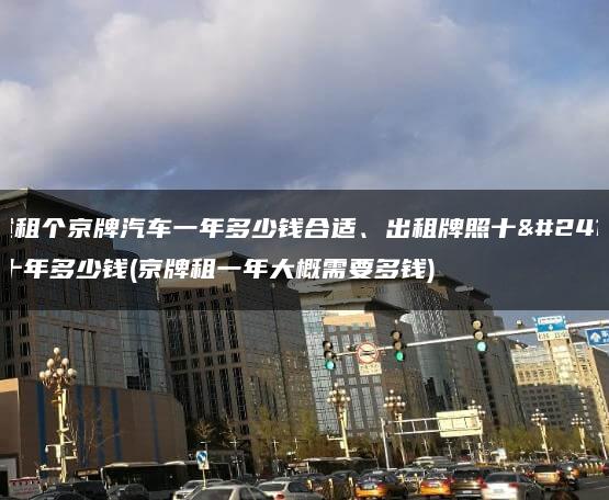 讲述租个京牌汽车一年多少钱合适、出租牌照十年二十年多少钱(京牌租一年大概需要多钱)