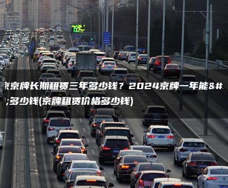 北京京牌长期租赁三年多少钱？2024京牌一年能租多少钱(京牌租赁价格多少钱)
