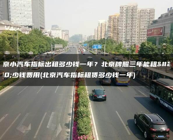 北京小汽车指标出租多少钱一年？北京牌照三年能租多少钱费用(北京汽车指标租赁多少钱一年)