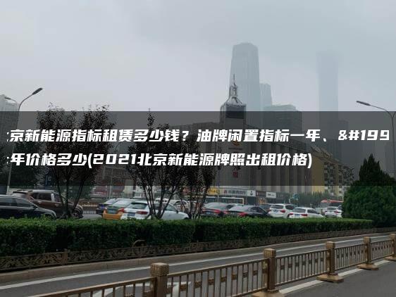 北京新能源指标租赁多少钱？油牌闲置指标一年、三年价格多少(2021北京新能源牌照出租价格)
