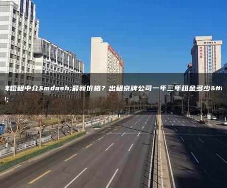 京牌短租中介—最新价格？出租京牌公司一年三年租金多少？