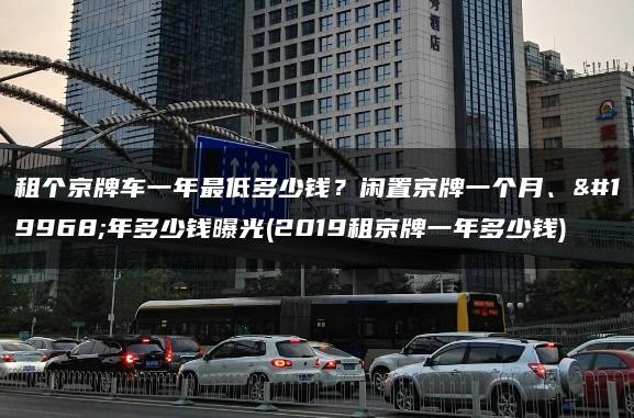 租个京牌车一年最低多少钱？闲置京牌一个月、一年多少钱曝光(2019租京牌一年多少钱)
