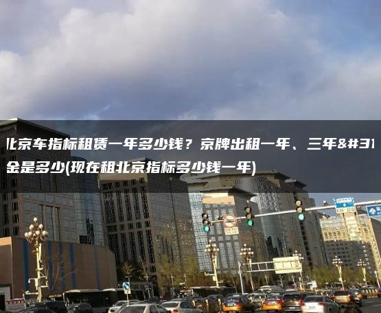 年北京车指标租赁一年多少钱？京牌出租一年、三年租金是多少(现在租北京指标多少钱一年)