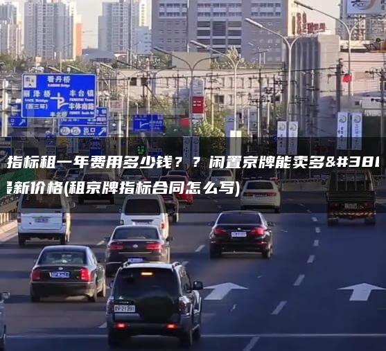 京牌指标租一年费用多少钱？？闲置京牌能卖多钱？最新价格(租京牌指标合同怎么写)