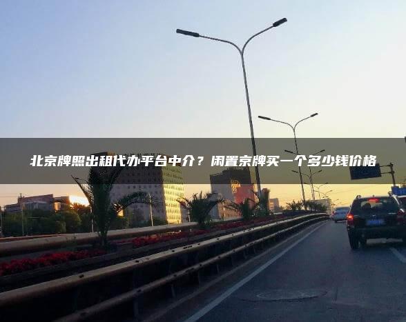 北京牌照出租代办平台中介？闲置京牌买一个多少钱价格