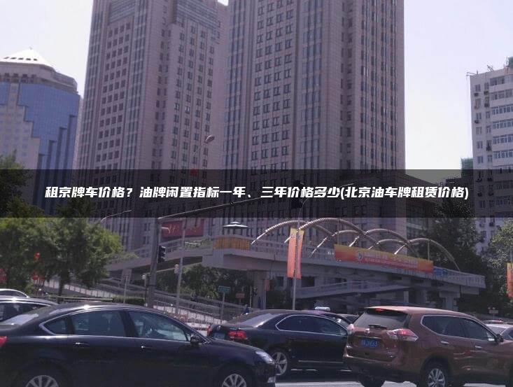 租京牌车价格？油牌闲置指标一年、三年价格多少(北京油车牌租赁价格)