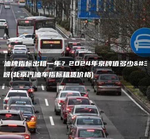 北京油牌指标出租一年？2024年京牌值多少钱呀(北京汽油车指标租赁价格)