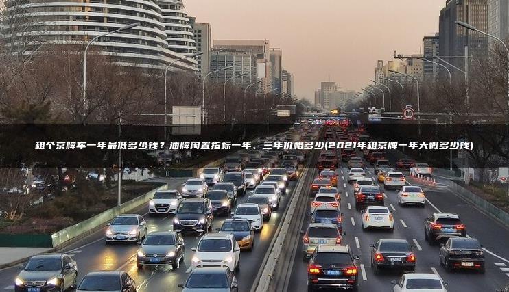 租个京牌车一年最低多少钱？油牌闲置指标一年、三年价格多少(2021年租京牌一年大概多少钱)