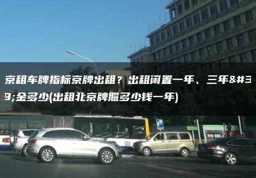 北京租车牌指标京牌出租？出租闲置一年、三年租金多少(出租北京牌照多少钱一年)