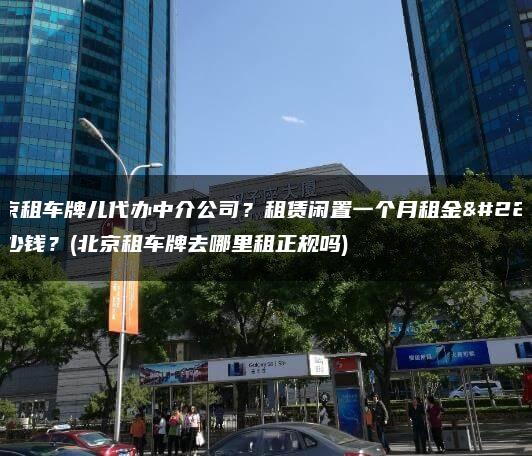 北京租车牌儿代办中介公司？租赁闲置一个月租金多少钱？(北京租车牌去哪里租正规吗)