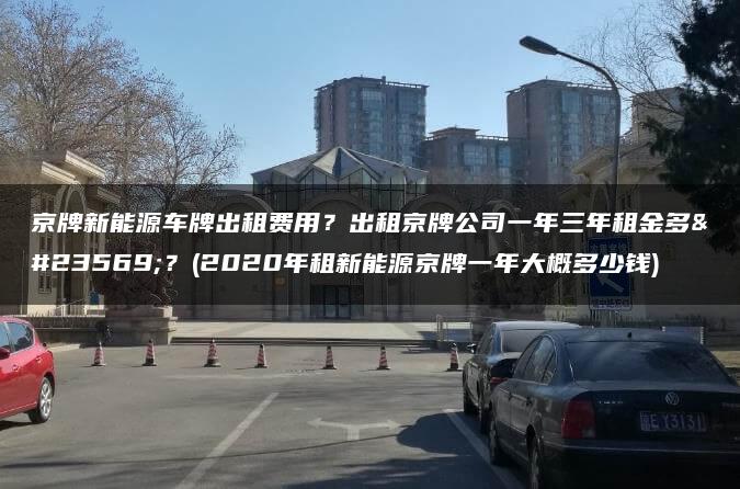 京牌新能源车牌出租费用？出租京牌公司一年三年租金多少？(2020年租新能源京牌一年大概多少钱)