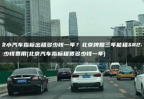 北京小汽车指标出租多少钱一年？北京牌照三年能租多少钱费用(北京汽车指标租赁多少钱一年)