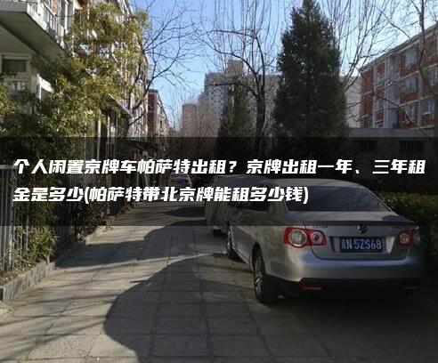 个人闲置京牌车帕萨特出租？京牌出租一年、三年租金是多少(帕萨特带北京牌能租多少钱)