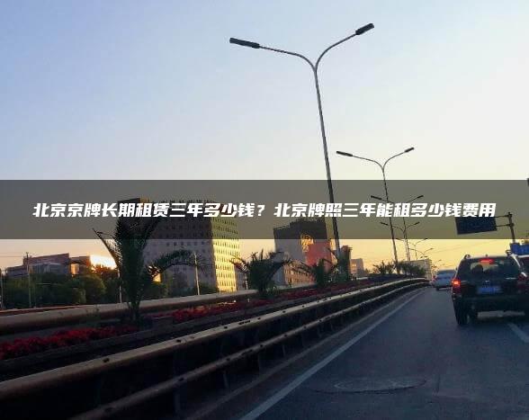 北京京牌长期租赁三年多少钱？北京牌照三年能租多少钱费用