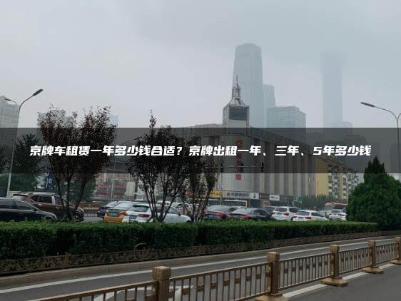 京牌车租赁一年多少钱合适？京牌出租一年、三年、5年多少钱