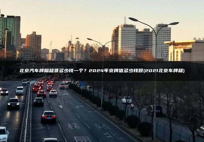 北京汽车牌照租赁多少钱一个？2024年京牌值多少钱呀(2021北京车牌租)