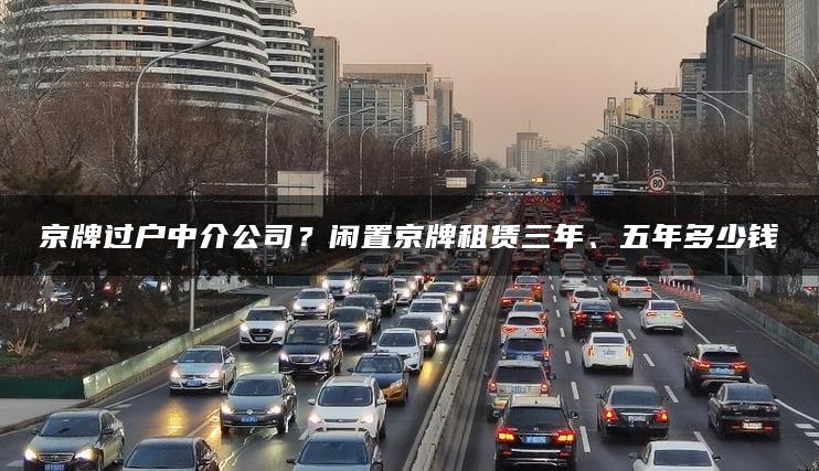 京牌过户中介公司？闲置京牌租赁三年、五年多少钱