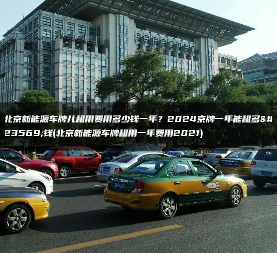 北京新能源车牌儿租用费用多少钱一年？2024京牌一年能租多少钱(北京新能源车牌租用一年费用2021)