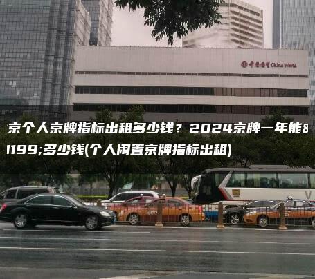 北京个人京牌指标出租多少钱？2024京牌一年能租多少钱(个人闲置京牌指标出租)