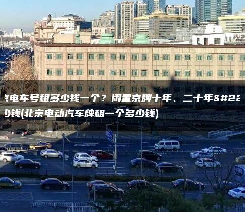 北京电车号租多少钱一个？闲置京牌十年、二十年多少钱(北京电动汽车牌租一个多少钱)