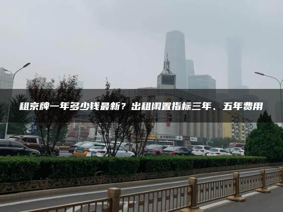 租京牌一年多少钱最新？出租闲置指标三年、五年费用