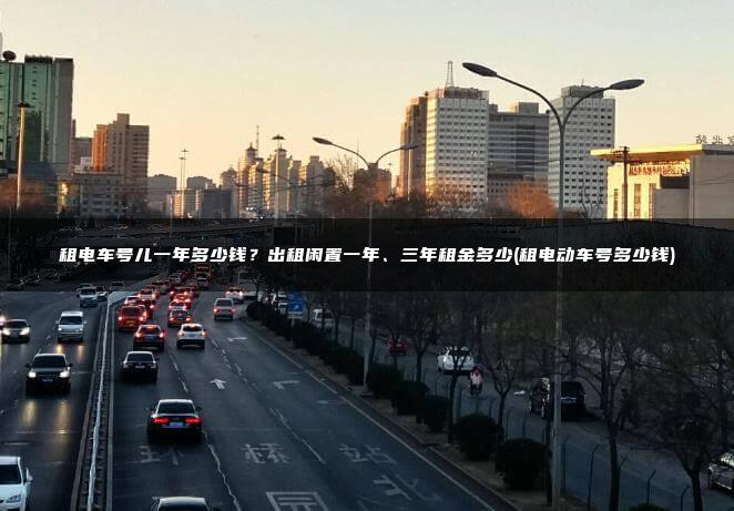租电车号儿一年多少钱？出租闲置一年、三年租金多少(租电动车号多少钱)