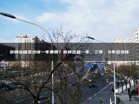 京牌出租多少钱一年费用？京牌出租一年、三年、5年多少钱
