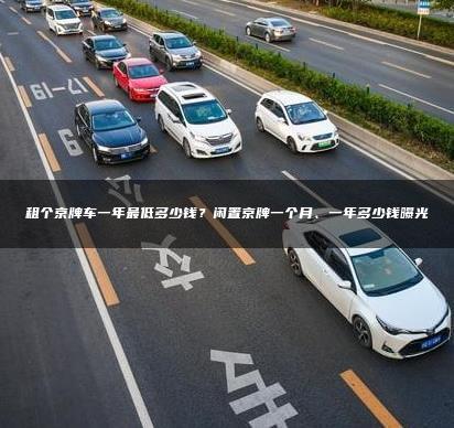 租个京牌车一年最低多少钱？闲置京牌一个月、一年多少钱曝光