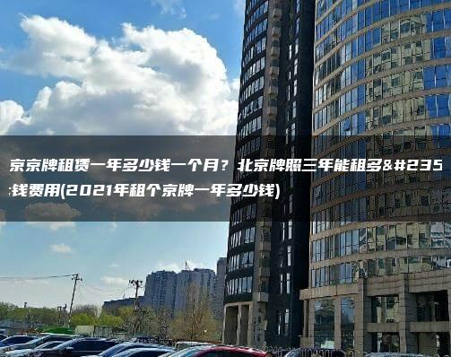 北京京牌租赁一年多少钱一个月？北京牌照三年能租多少钱费用(2021年租个京牌一年多少钱)