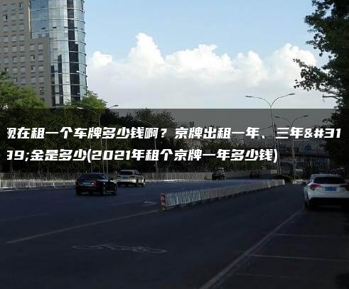 现在租一个车牌多少钱啊？京牌出租一年、三年租金是多少(2021年租个京牌一年多少钱)