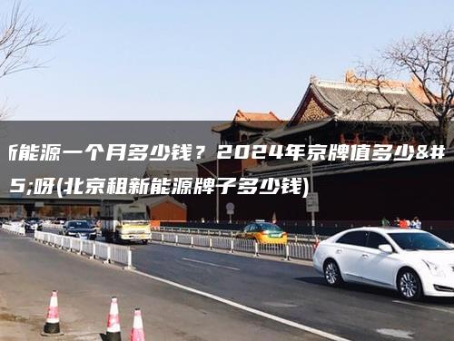租新能源一个月多少钱？2024年京牌值多少钱呀(北京租新能源牌子多少钱)