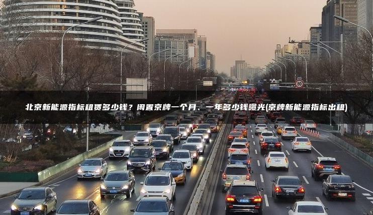 北京新能源指标租赁多少钱？闲置京牌一个月、一年多少钱曝光(京牌新能源指标出租)