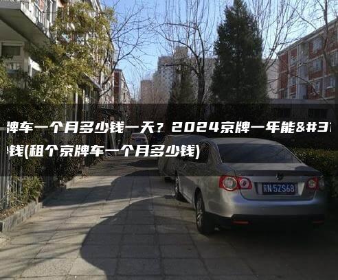 租京牌车一个月多少钱一天？2024京牌一年能租多少钱(租个京牌车一个月多少钱)