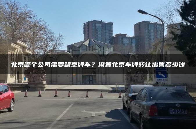 北京哪个公司需要租京牌车？闲置北京车牌转让出售多少钱