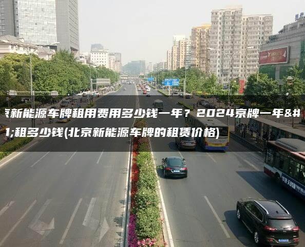 北京新能源车牌租用费用多少钱一年？2024京牌一年能租多少钱(北京新能源车牌的租赁价格)