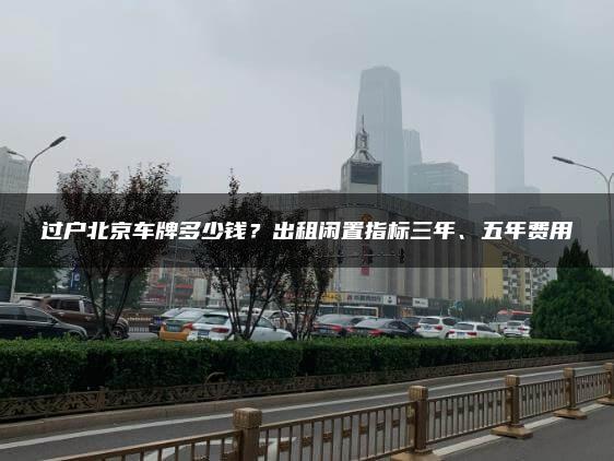 过户北京车牌多少钱？出租闲置指标三年、五年费用