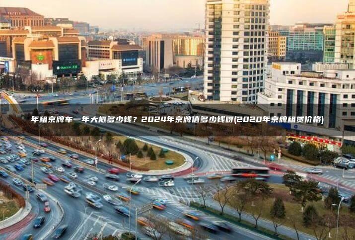 年租京牌车一年大概多少钱？2024年京牌值多少钱呀(2020年京牌租赁价格)