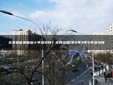 北京新能源指标十年多少钱？京牌出租1年2年3年5年多少钱
