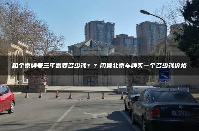 租个京牌号三年需要多少钱？？闲置北京车牌买一个多少钱价格