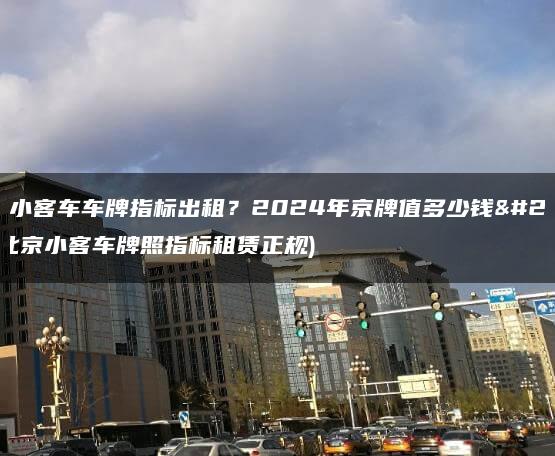 北京小客车车牌指标出租？2024年京牌值多少钱呀(北京小客车牌照指标租赁正规)