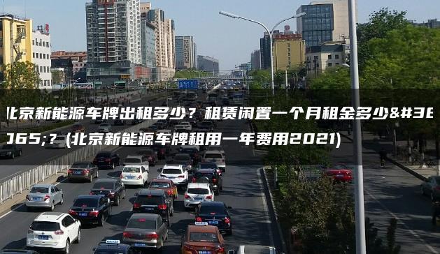 北京新能源车牌出租多少？租赁闲置一个月租金多少钱？(北京新能源车牌租用一年费用2021)
